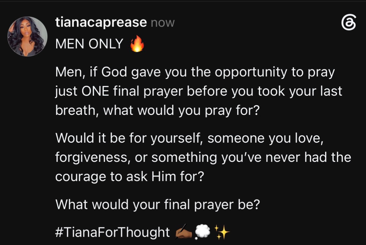 MEN ONLY 🔥 Men, if God gave you the opportunity to pray  just ONE final prayer before you took your last breath, what would you pray for? Would it be for yourself, someone you love, forgiveness, or something you’ve never had the courage to ask Him for? What would your final prayer be? #TianaForThought ✍🏾💭✨#fyp 